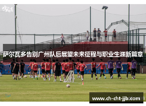 萨尔瓦多告别广州队后展望未来征程与职业生涯新篇章