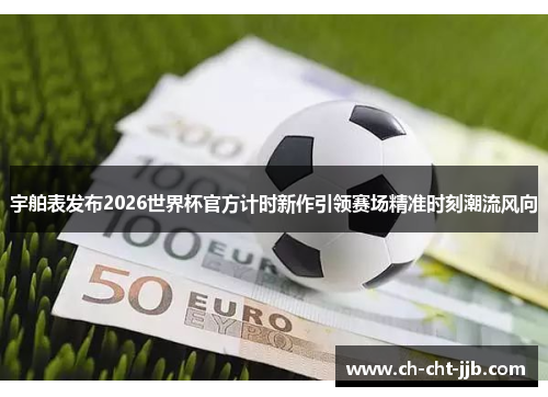 宇舶表发布2026世界杯官方计时新作引领赛场精准时刻潮流风向